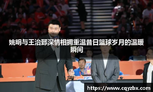 姚明与王治郅深情相拥重温昔日篮球岁月的温暖瞬间